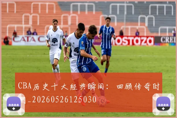 CBA历史十大经典瞬间：回顾传奇时刻_20260526125030