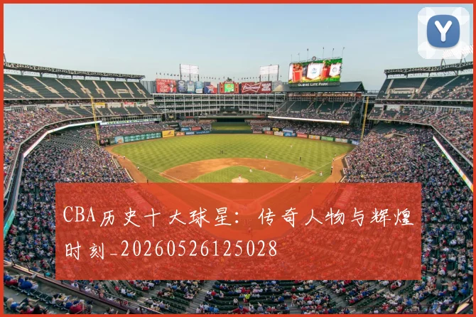 CBA历史十大球星:传奇人物与辉煌时刻_20260526125028